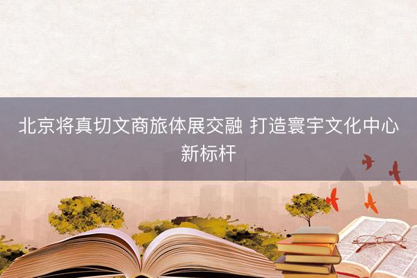 北京将真切文商旅体展交融 打造寰宇文化中心新标杆