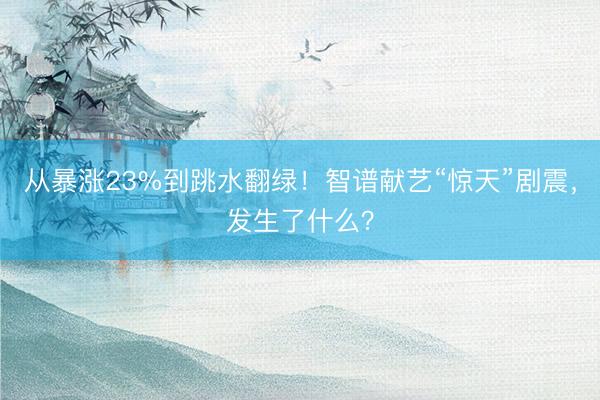 从暴涨23%到跳水翻绿！智谱献艺“惊天”剧震，发生了什么？