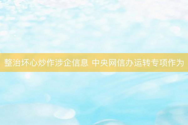 整治坏心炒作涉企信息 中央网信办运转专项作为