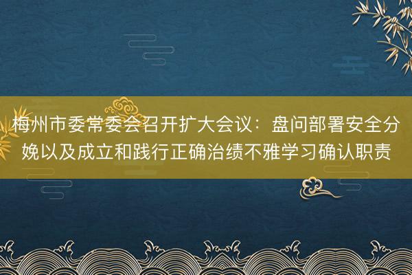梅州市委常委会召开扩大会议：盘问部署安全分娩以及成立和践行正确治绩不雅学习确认职责