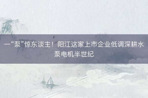一“泵”惊东谈主！阳江这家上市企业低调深耕水泵电机半世纪