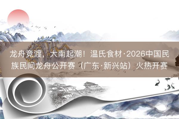龙舟竞渡，大南起潮！温氏食材·2026中国民族民间龙舟公开赛（广东·新兴站）火热开赛