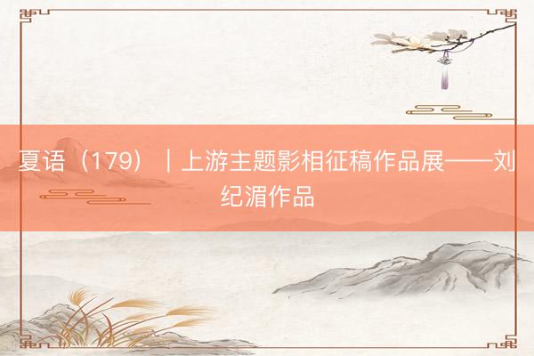 夏语（179）｜上游主题影相征稿作品展——刘纪湄作品