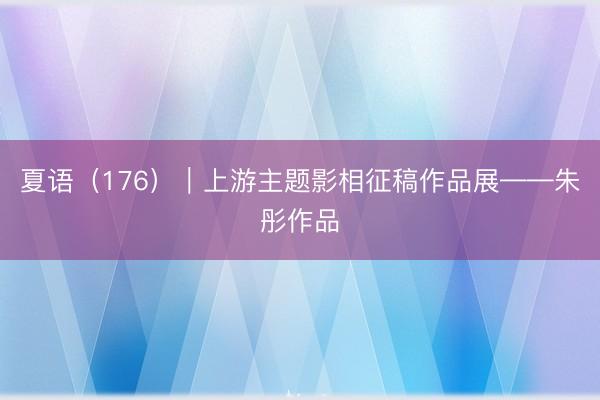 夏语（176）｜上游主题影相征稿作品展——朱彤作品
