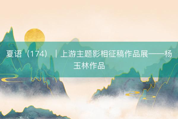 夏语（174）｜上游主题影相征稿作品展——杨玉林作品