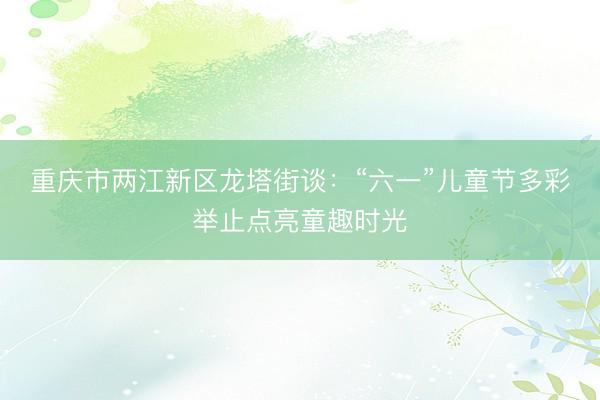 重庆市两江新区龙塔街谈：“六一”儿童节多彩举止点亮童趣时光