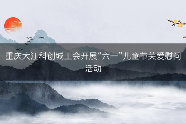 重庆大江科创城工会开展“六一”儿童节关爱慰问活动