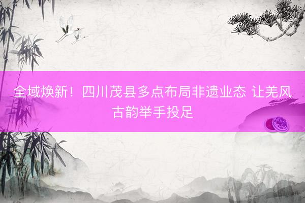 全域焕新！四川茂县多点布局非遗业态 让羌风古韵举手投足