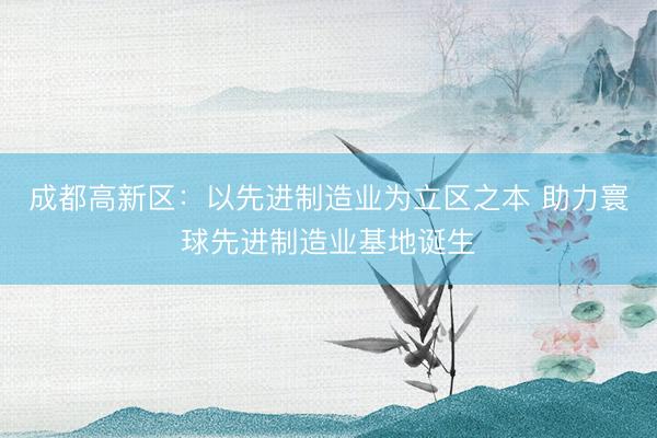 成都高新区：以先进制造业为立区之本 助力寰球先进制造业基地诞生