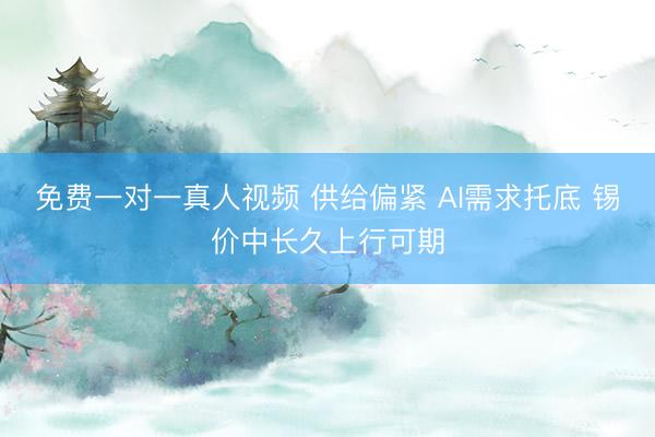 免费一对一真人视频 供给偏紧 AI需求托底 锡价中长久上行可期