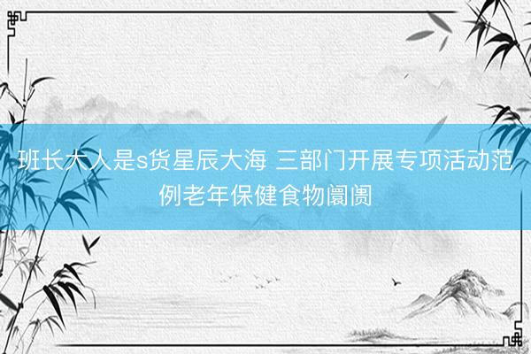 班长大人是s货星辰大海 三部门开展专项活动范例老年保健食物阛阓