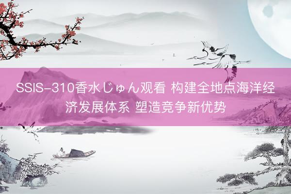 SSIS-310香水じゅん观看 构建全地点海洋经济发展体系 塑造竞争新优势