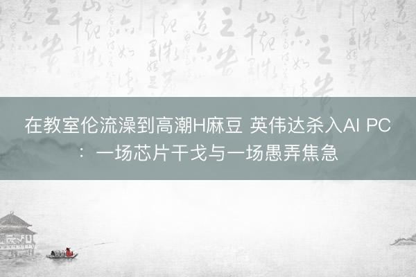 在教室伦流澡到高潮H麻豆 英伟达杀入AI PC：一场芯片干戈与一场愚弄焦急