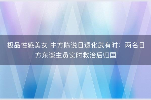 极品性感美女 中方陈说日遗化武有时：两名日方东谈主员实时救治后归国