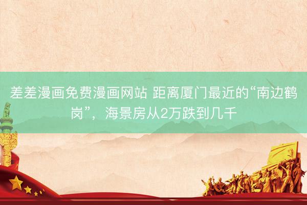 差差漫画免费漫画网站 距离厦门最近的“南边鹤岗”，海景房从2万跌到几千