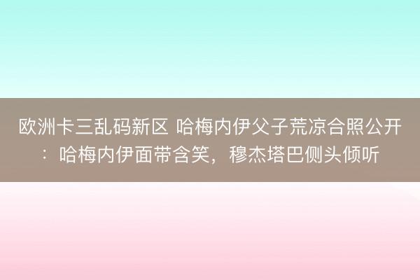欧洲卡三乱码新区 哈梅内伊父子荒凉合照公开：哈梅内伊面带含笑，穆杰塔巴侧头倾听