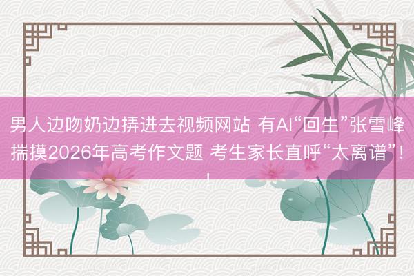 男人边吻奶边挵进去视频网站 有AI“回生”张雪峰揣摸2026年高考作文题 考生家长直呼“太离谱”！