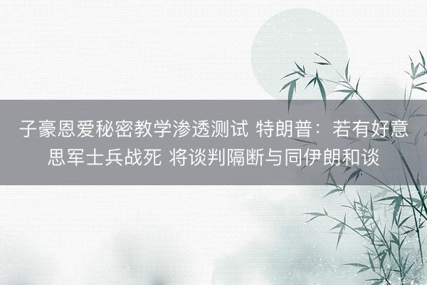 子豪恩爱秘密教学渗透测试 特朗普：若有好意思军士兵战死 将谈判隔断与同伊朗和谈