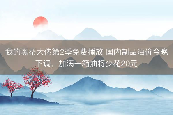 我的黑帮大佬第2季免费播放 国内制品油价今晚下调，加满一箱油将少花20元