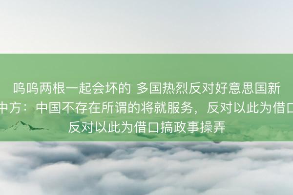 呜呜两根一起会坏的 多国热烈反对好意思国新关税提案，中方：中国不存在所谓的将就服务，反对以此为借口搞政事操弄