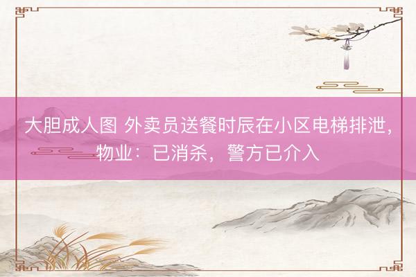 大胆成人图 外卖员送餐时辰在小区电梯排泄，物业：已消杀，警方已介入