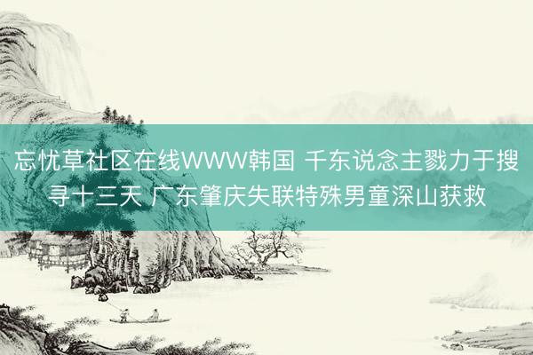 忘忧草社区在线WWW韩国 千东说念主戮力于搜寻十三天 广东肇庆失联特殊男童深山获救