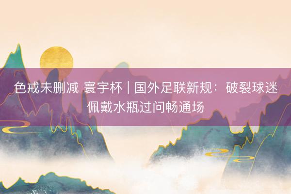 色戒未删减 寰宇杯 | 国外足联新规：破裂球迷佩戴水瓶过问畅通场