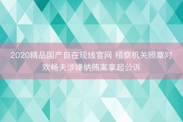 2020精品国产自在现线官网 稽察机关照章对欢畅夫涉嫌纳贿案拿起公诉