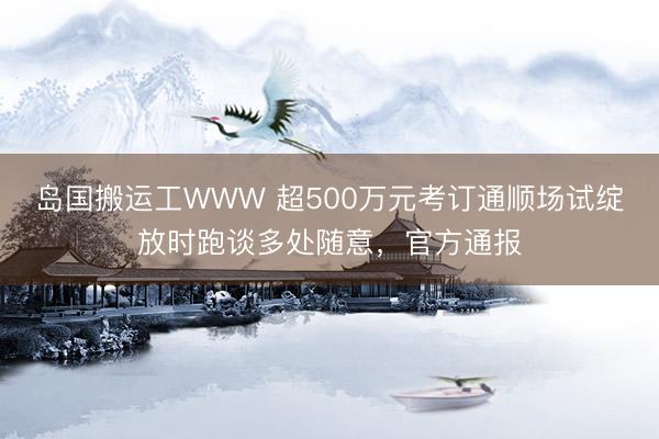 岛国搬运工WWW 超500万元考订通顺场试绽放时跑谈多处随意，官方通报