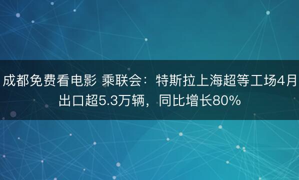 成都免费看电影 乘联会：特斯拉上海超等工场4月出口超5.3万辆，同比增长80%