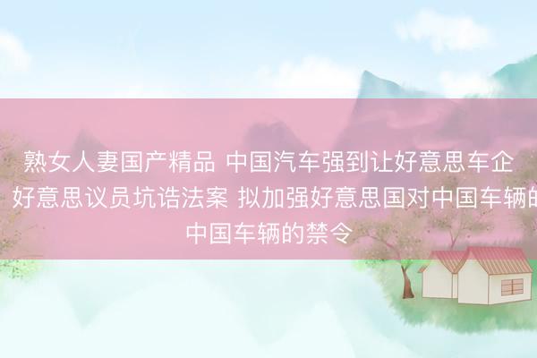 熟女人妻国产精品 中国汽车强到让好意思车企窄小！好意思议员坑诰法案 拟加强好意思国对中国车辆的禁令