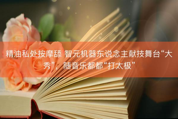精油私处按摩舔 智元机器东说念主献技舞台“大秀”，随音乐都都“打太极”