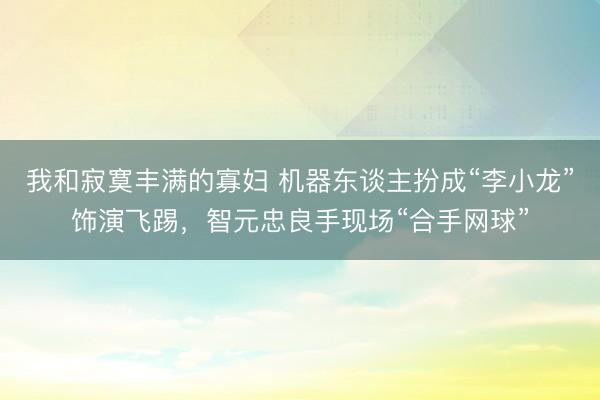 我和寂寞丰满的寡妇 机器东谈主扮成“李小龙”饰演飞踢，智元忠良手现场“合手网球”