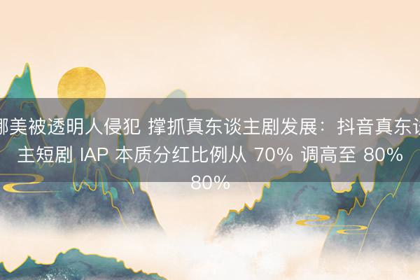娜美被透明人侵犯 撑抓真东谈主剧发展：抖音真东谈主短剧 IAP 本质分红比例从 70% 调高至 80%