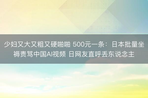 少妇又大又粗又硬啪啪 500元一条：日本批量坐褥责骂中国AI视频 日网友直呼丢东说念主