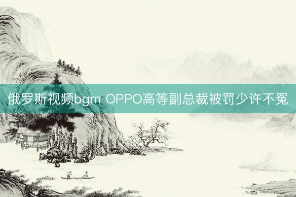 俄罗斯视频bgm OPPO高等副总裁被罚少许不冤