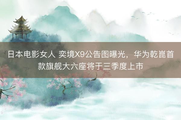 日本电影女人 奕境X9公告图曝光，华为乾崑首款旗舰大六座将于三季度上市