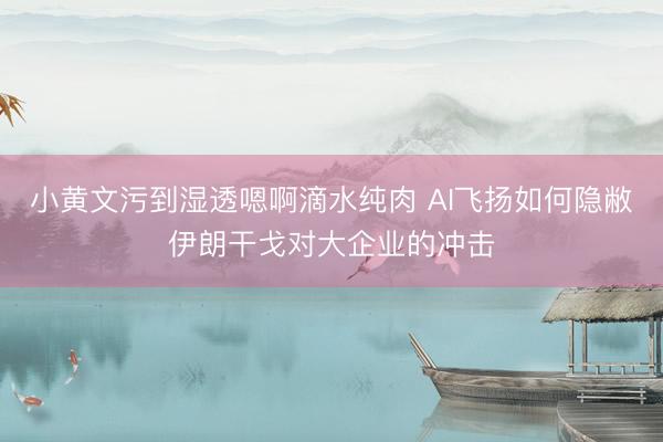 小黄文污到湿透嗯啊滴水纯肉 AI飞扬如何隐敝伊朗干戈对大企业的冲击