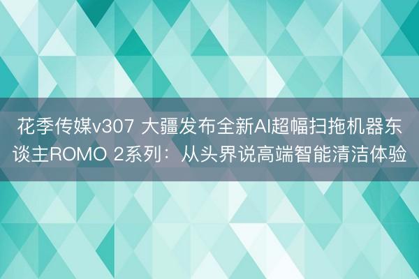 花季传媒v307 大疆发布全新AI超幅扫拖机器东谈主ROMO 2系列：从头界说高端智能清洁体验
