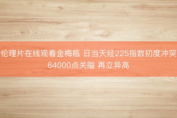 伦理片在线观看金梅瓶 日当天经225指数初度冲突64000点关隘 再立异高