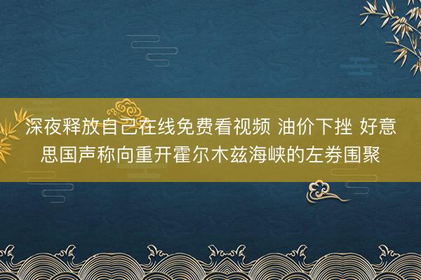 深夜释放自己在线免费看视频 油价下挫 好意思国声称向重开霍尔木兹海峡的左券围聚
