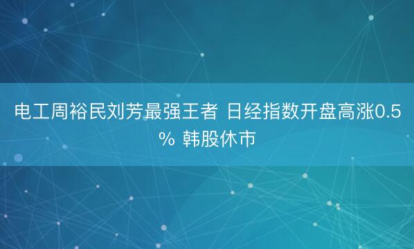 电工周裕民刘芳最强王者 日经指数开盘高涨0.5% 韩股休市