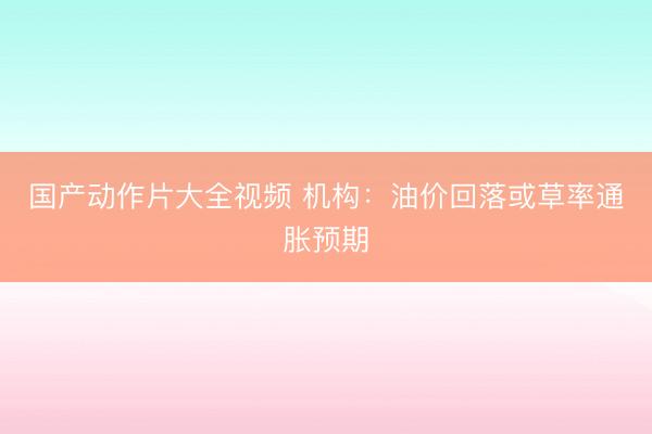 国产动作片大全视频 机构：油价回落或草率通胀预期