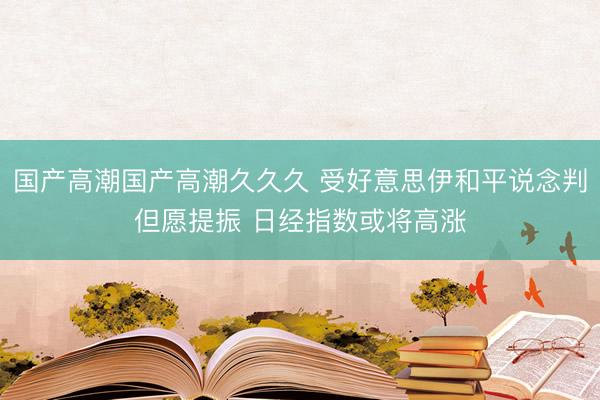 国产高潮国产高潮久久久 受好意思伊和平说念判但愿提振 日经指数或将高涨