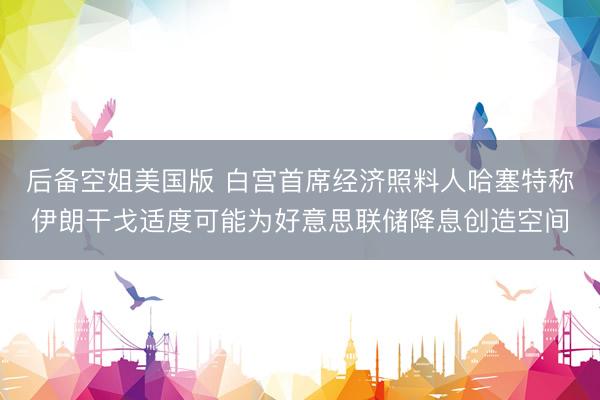 后备空姐美国版 白宫首席经济照料人哈塞特称伊朗干戈适度可能为好意思联储降息创造空间
