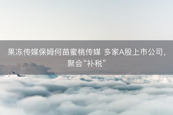 果冻传媒保姆何苗蜜桃传媒 多家A股上市公司,聚会“补税”