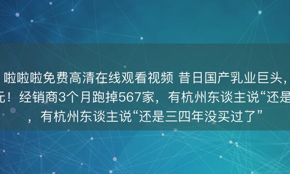 啦啦啦免费高清在线观看视频 昔日国产乳业巨头,昨年亏了1.49亿元!经销商3个月跑掉567家,有杭州东谈主说“还是三四年没买过了”