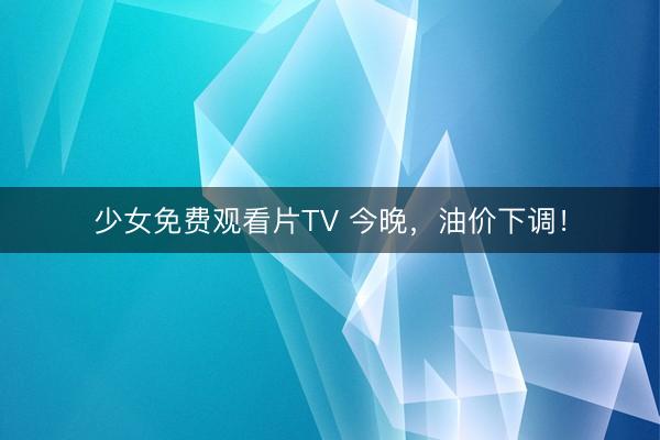 少女免费观看片TV 今晚,油价下调!