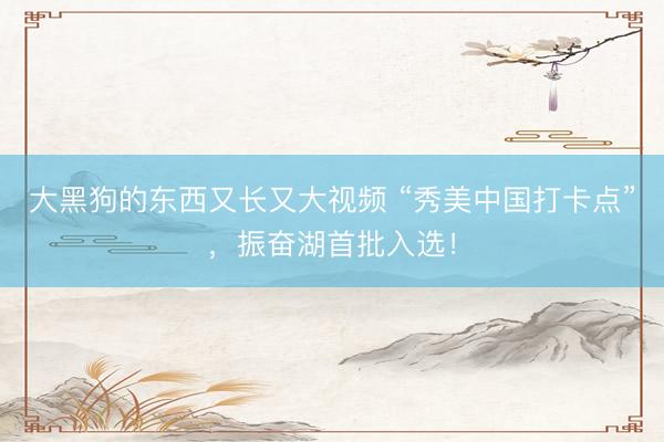 大黑狗的东西又长又大视频 “秀美中国打卡点”,振奋湖首批入选!