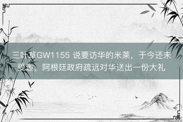 三叶草GW1155 说要访华的米莱，于今还未受邀，阿根廷政府疏远对华送出一份大礼